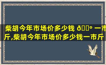 柴胡今年市场价多少钱 🐺 一市斤,柴胡今年市场价多少钱一市斤收购